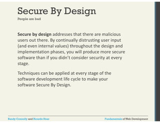 Secure By Design 
People are bad 
Secure by design addresses that there are malicious 
users out there. By continually distrusting user input 
(and even internal values) throughout the design and 
implementation phases, you will produce more secure 
software than if you didn’t consider security at every 
stage. 
Techniques can be applied at every stage of the 
software development life cycle to make your 
software Secure By Design. 
Randy Connolly and Ricardo Hoar Fundamentals of Web Development 
 