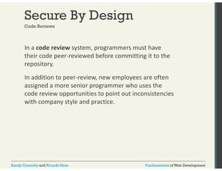 Secure By Design 
Code Reviews 
In a code review system, programmers must have 
their code peer‐reviewed before committing it to the 
repository. 
In addition to peer‐review, new employees are often 
assigned a more senior programmer who uses the 
code review opportunities to point out inconsistencies 
with company style and practice. 
Randy Connolly and Ricardo Hoar Fundamentals of Web Development 
 
