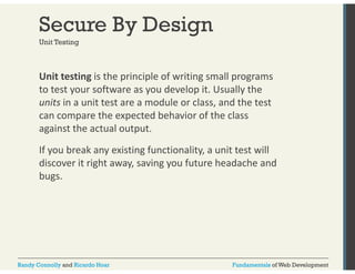 Secure By Design 
Unit Testing 
Unit testing is the principle of writing small programs 
to test your software as you develop it. Usually the 
units in a unit test are a module or class, and the test 
can compare the expected behavior of the class 
against the actual output. 
If you break any existing functionality, a unit test will 
discover it right away, saving you future headache and 
bugs. 
Randy Connolly and Ricardo Hoar Fundamentals of Web Development 
 