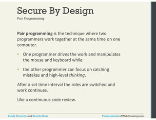 Secure By Design 
Pair Programming 
Pair programming is the technique where two 
programmers work together at the same time on one 
computer. 
• One programmer drives the work and manipulates 
the mouse and keyboard while 
• the other programmer can focus on catching 
mistakes and high‐level thinking. 
After a set time interval the roles are switched and 
work continues. 
Like a continuous code review. 
Randy Connolly and Ricardo Hoar Fundamentals of Web Development 
 