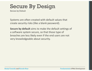 Secure By Design 
Secure by Default 
Systems are often created with default values that 
create security risks (like a blank password). 
Secure by default aims to make the default settings of 
a software system secure, so that those type of 
breaches are less likely even if the end users are not 
very knowledgeable about security. 
Randy Connolly and Ricardo Hoar Fundamentals of Web Development 
 