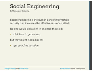 Social Engineering 
In Computer Security 
Social engineering is the human part of information 
security that increases the effectiveness of an attack. 
No one would click a link in an email that said: 
• click here to get a virus, 
but they might click a link to: 
• get your free vacation. 
Randy Connolly and Ricardo Hoar Fundamentals of Web Development 
 