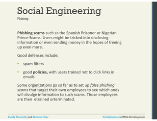 Social Engineering 
Phising 
Phishing scams such as the Spanish Prisoner or Nigerian 
Prince Scams. Users might be tricked into disclosing 
information or even sending money in the hopes of freeing 
up even more. 
Good defenses include: 
• spam filters 
• good policies, with users trained not to click links in 
emails 
Some organizations go so far as to set up false phishing 
scams that target their own employees to see which ones 
will divulge information to such scams. Those employees 
are then etrained orterminated. 
Randy Connolly and Ricardo Hoar Fundamentals of Web Development 
 