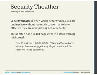 Security Theather 
Nothing to see here folks 
Security theater is when visible security measures are 
put in place without too much concern as to how 
effective they are at improving actual security. 
This is often done in 404 pages where a stern warning 
might read: 
Your IP address is XX.XX.XX.XX. This unauthorized access 
attempt has been logged. Any illegal activity will be 
reported to the authorities. 
Randy Connolly and Ricardo Hoar Fundamentals of Web Development 
 
