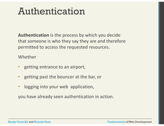 Authentication 
Authentication is the process by which you decide 
that someone is who they say they are and therefore 
permitted to access the requested resources. 
Whether 
• getting entrance to an airport, 
• getting past the bouncer at the bar, or 
• logging into your web application, 
you have already seen authentication in action. 
Randy Connolly and Ricardo Hoar Fundamentals of Web Development 
 
