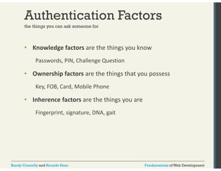 Authentication Factors 
the things you can ask someone for 
• Knowledge factors are the things you know 
Passwords, PIN, Challenge Question 
• Ownership factors are the things that you possess 
Key, FOB, Card, Mobile Phone 
• Inherence factors are the things you are 
Fingerprint, signature, DNA, gait 
Randy Connolly and Ricardo Hoar Fundamentals of Web Development 
 