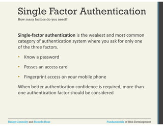 Single Factor Authentication 
How many factors do you need? 
Single‐factor authentication is the weakest and most common 
category of authentication system where you ask for only one 
of the three factors. 
• Know a password 
• Posses an access card 
• Fingerprint access on your mobile phone 
When better authentication confidence is required, more than 
one authentication factor should be considered 
Randy Connolly and Ricardo Hoar Fundamentals of Web Development 
 