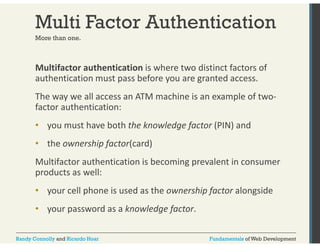 Multi Factor Authentication 
More than one. 
Multifactor authentication is where two distinct factors of 
authentication must pass before you are granted access. 
The way we all access an ATM machine is an example of two‐factor 
authentication: 
• you must have both the knowledge factor (PIN) and 
• the ownership factor(card) 
Multifactor authentication is becoming prevalent in consumer 
products as well: 
• your cell phone is used as the ownership factor alongside 
• y your p password as a g knowledge f 
factor. 
Randy Connolly and Ricardo Hoar Fundamentals of Web Development 
 