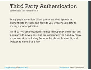 Third Party Authentication 
Let someone else worry about it 
Many popular services allow you to use their system to 
authenticate the user and provide you with enough data to 
manage your application. 
Third‐party authentication schemes like OpenID and oAuth are 
popular with developers and are used under the hood by many 
major websites including Amazon, Facebook, Microsoft, and 
Twitter, to name but a few. 
Randy Connolly and Ricardo Hoar Fundamentals of Web Development 
 