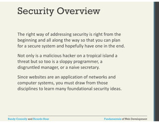 Security Overview 
The right way of addressing security is right from the 
beginning and all along the way so that you can plan 
for a secure system and hopefully have one in the end. 
Not only is a malicious hacker on a tropical island a 
threat but so too is a sloppy programmer, a 
disgruntled manager, or a naive secretary. 
Since websites are an application of networks and 
computer systems, you must draw from those 
disciplines to learn many foundational security ideas. 
Randy Connolly and Ricardo Hoar Fundamentals of Web Development 
 