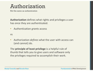 Authorization 
Not the same as authentication 
Authorization defines what rights and privileges a user 
has once they are authenticated. 
• Authentication grants access 
vs 
• Authorization defines what the user with access can 
(and cannot) do. 
The principle of least privilege is a helpful rule of 
thumb that tells you to give users and software only 
the privileges required to accomplish their work. 
Randy Connolly and Ricardo Hoar Fundamentals of Web Development 
 