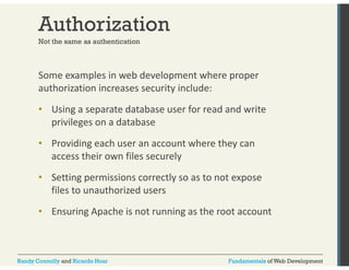 Authorization 
Not the same as authentication 
Some examples in web development where proper 
authorization increases security include: 
• Using a separate database user for read and write 
privileges on a database 
• Providing each user an account where they can 
access their own files securely 
• Setting permissions correctly so as to not expose 
files to unauthorized users 
• Ensuring Apache is not running as the root account 
Randy Connolly and Ricardo Hoar Fundamentals of Web Development 
 