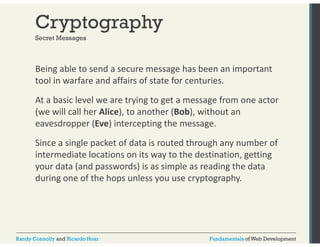 Cryptography 
Secret Messages 
Being able to send a secure message has been an important 
tool in warfare and affairs of state for centuries. 
At a basic level we are trying to get a message from one actor 
(we will call her Alice), to another (Bob), without an 
eavesdropper (Eve) intercepting the message. 
Since a single packet of data is routed through any number of 
intermediate locations on its way to the destination, getting 
your data (and passwords) is as simple as reading the data 
during one of the hops unless you use cryptography. 
Randy Connolly and Ricardo Hoar Fundamentals of Web Development 
 