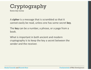 Cryptography 
Some key terms 
A cipher is a message that is scrambled so that it 
cannot easily be read, unless one has some secret key. 
The key can be a number, a phrase, or a page from a 
book. 
What is important in both ancient and modern 
cryptography is to keep the key a secret between the 
sender and the receiver. 
Randy Connolly and Ricardo Hoar Fundamentals of Web Development 
 