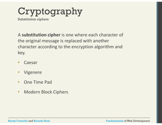 Cryptography 
Substitution ciphers 
A substitution cipher is one where each character of 
the original message is replaced with another 
character according to the encryption algorithm and 
key. 
•• Caesar 
• Vigenere 
• One Time Pad 
• Modern Block Ciphers 
Randy Connolly and Ricardo Hoar Fundamentals of Web Development 
 