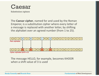 Caesar 
Substitution ciphers 
The Caesar cipher, named for and used by the Roman 
Emperor, is a substitution cipher where every letter of 
a message is g replaced with another letter, by shifting 
the alphabet over an agreed number (from 1 to 25). 
The message HELLO, for example, becomes KHOOR 
when a shift value of 3 is used 
Randy Connolly and Ricardo Hoar Fundamentals of Web Development 
 
