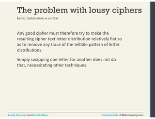 The problem with lousy ciphers 
Letter distribution is not flat 
Any good cipher must therefore try to make the 
resulting cipher text letter distribution relatively flat so 
as to remove any trace of the telltale pattern of letter 
distributions. 
Simply swapping one letter for another does not do 
that, necessitating other techniques. 
Randy Connolly and Ricardo Hoar Fundamentals of Web Development 
 