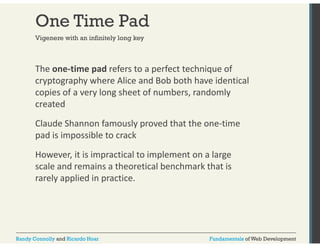 One Time Pad 
Vigenere with an infinitely long key 
The one‐time pad refers to a perfect technique of 
cryptography where Alice and Bob both have identical 
copies of a very long sheet of numbers, randomly 
created 
Claude Shannon famously proved that the one‐time 
pad is impossible to crack 
However, it is impractical to implement on a large 
scale and remains a theoretical benchmark that is 
rarely applied in practice. 
Randy Connolly and Ricardo Hoar Fundamentals of Web Development 
 