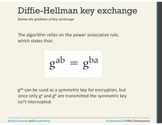 Diffie-Hellman key exchange 
Solves the problem of key exchange 
The algorithm relies on the power associative rule, 
which states that: 
gab can be used as a symmetric key for encryption, but 
since only ga and gb are transmitted the symmetric key 
isn’t intercepted. 
Randy Connolly and Ricardo Hoar Fundamentals of Web Development 
 