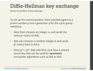 Diffie-Hellman key exchange 
Solves the problem of key exchange 
To set up the communication, Alice and Bob agree to a 
prime number p and a generator g for the cyclic group 
modulo p. 
• Alice then chooses an integer a, and sends the 
value ga mod p to Bob. 
• Bob also chooses a random integer b and sends 
gb mod p back to Alice. 
• Since gab = gba, Bob and Alice now have a shared 
secret key that can be used for symmetric 
encryption algorithms such as DES or AES. 
Randy Connolly and Ricardo Hoar Fundamentals of Web Development 
 