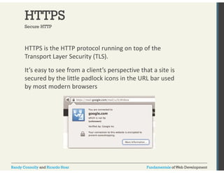 HTTPS 
Secure HTTP 
HTTPS is the HTTP protocol running on top of the 
Transport Layer Security (TLS). 
It’s easy to see from a client’s perspective that a site is 
secured by the little padlock icons in the URL bar used 
by most modern browsers 
Randy Connolly and Ricardo Hoar Fundamentals of Web Development 
 