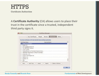 HTTPS 
Certificate Authorities 
A Certificate Authority (CA) allows users to place their 
trust in the certificate since a trusted, independent 
third party signs it. 
Randy Connolly and Ricardo Hoar Fundamentals of Web Development 
 