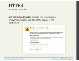 HTTPS 
Self-Signed Certificates 
Self‐signed certificates provide the same level of 
encryption, but the validity of the server is not 
confirmed. 
Randy Connolly and Ricardo Hoar Fundamentals of Web Development 
 