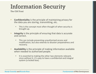 Information Security 
The CIA Triad 
• Confidentiality is the principle of maintaining privacy for 
the data you are storing, transmitting, etc. 
• This is the concept most often thought of when security is 
brought up. 
• Integrity is the principle of ensuring that data is accurate 
and correct. 
• This can include preventing unauthorized access and 
modification, but also extends to disaster preparedness and 
recovery. 
• Availability is the principle of making information available 
when needed to authorized people. 
• It is essential to making the other two elements relevant, 
since without it, it’s easy to have a confidential and integral 
system (a locked box). 
Randy Connolly and Ricardo Hoar Fundamentals of Web Development 
 