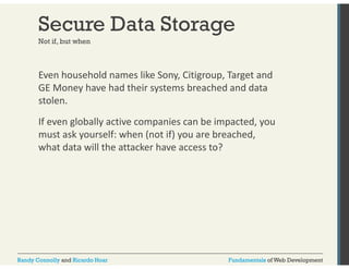 Secure Data Storage 
Not if, but when 
Even household names like Sony, Citigroup, Target and 
GE Money have had their systems breached and data 
stolen. 
If even globally active companies can be impacted, you 
must ask yourself: when (not if) you are breached, 
what data will the attacker have access to? 
Randy Connolly and Ricardo Hoar Fundamentals of Web Development 
 