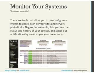 Monitor Your Systems 
You mean manually? 
There are tools that allow you to pre‐configure a 
system to check in on all your sites and servers 
periodically. Nagios, for example, lets you see the 
status and history of your devices, and sends out 
notifications by email as per your preferences. 
Randy Connolly and Ricardo Hoar Fundamentals of Web Development 
 
