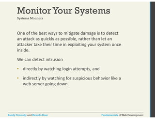 Monitor Your Systems 
Systems Monitors 
One of the best ways to mitigate damage is to detect 
an attack as quickly as possible, rather than let an 
attacker take their time in exploiting your system once 
inside. 
We can detect intrusion 
• directly by watching login attempts, and 
• indirectly by watching for suspicious behavior like a 
web server going down. 
Randy Connolly and Ricardo Hoar Fundamentals of Web Development 
 