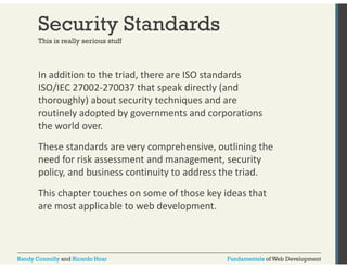 Security Standards 
This is really serious stuff 
In addition to the triad, there are ISO standards 
ISO/IEC 27002‐270037 that speak directly (and 
thoroughly) about security techniques and are 
routinely adopted by governments and corporations 
the world over. 
These standards are very comprehensive, outlining the 
need for risk assessment and management, security 
policy, and business continuity to address the triad. 
This chapter touches on some of those key ideas that 
are most applicable to web development. 
Randy Connolly and Ricardo Hoar Fundamentals of Web Development 
 