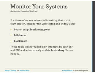 Monitor Your Systems 
Automated Intrusion Blocking 
For those of us less interested in writing that script 
from scratch, consider the well‐tested and widely used 
• Python script blockhosts.py or 
• failzban or 
• blockhostz. 
These tools look for failed login attempts by both SSH 
and FTP and automatically update hosts.deny files as 
needed. 
Randy Connolly and Ricardo Hoar Fundamentals of Web Development 
 