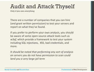 Audit and Attack Thyself 
Only if you own everything 
There are a number of companies that you can hire 
(and grant written permission) to test your servers and 
report on what they’ve found. 
If you prefer to perform your own analysis, you should 
be aware of some open‐source attack tools such as 
w3af, which provide a framework to test your system 
including SQL injections, XSS, bad credentials, and 
more. 
It should be noted that performing any sort of analysis 
on servers you do not have permission to scan could 
land you a very large jail term 
Randy Connolly and Ricardo Hoar Fundamentals of Web Development 
 