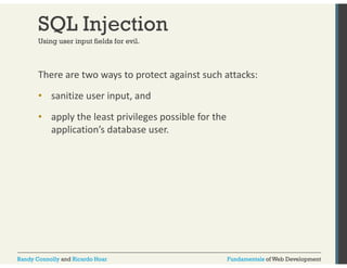 SQL Injection 
Using user input fields for evil. 
There are two ways to protect against such attacks: 
• sanitize user input, and 
• apply the least privileges possible for the 
application’s database user. 
Randy Connolly and Ricardo Hoar Fundamentals of Web Development 
 