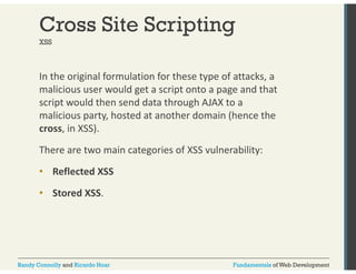 Cross Site Scripting 
XSS 
In the original formulation for these type of attacks, a 
malicious user would get a script onto a page and that 
script would then send data through AJAX to a 
malicious party, hosted at another domain (hence the 
cross, in XSS). 
There are two main categories of XSS vulnerability: 
•• Reflected XSS 
• Stored XSS. 
Randy Connolly and Ricardo Hoar Fundamentals of Web Development 
 