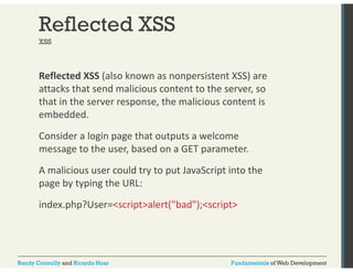 Reflected XSS 
XSS 
Reflected XSS (also known as nonpersistent XSS) are 
attacks that send malicious content to the server, so 
that in the server response, the malicious content is 
embedded. 
Consider a login page that outputs a welcome 
message to the user, based on a GET parameter. 
A malicious user could try to put JavaScript into the 
page by typing the URL: 
index.php?User=<script>alert("bad");<script> 
Randy Connolly and Ricardo Hoar Fundamentals of Web Development 
 