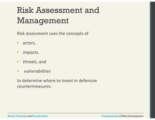 Risk Assessment and 
Management 
Risk assessment uses the concepts of 
• actors, 
• impacts, 
• threats, and 
• vulnerabilities 
to determine where to invest in defensive 
countermeasures. 
Randy Connolly and Ricardo Hoar Fundamentals of Web Development 
 