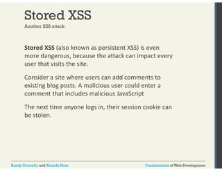 Stored XSS 
Another XSS attack 
Stored XSS (also known as persistent XSS) is even 
more dangerous, because the attack can impact every 
user that visits the site. 
Consider a site where users can add comments to 
existing blog posts. A malicious user could enter a 
comment that includes malicious JavaScript 
The next time anyone logs in, their session cookie can 
be stolen. 
Randy Connolly and Ricardo Hoar Fundamentals of Web Development 
 