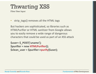 Thwarting XSS 
Filter User Input 
• strip_tags() removes all the HTML tags 
But hackers are sophisticated, so libraries such as 
HTMLPurifier or HTML sanitizer from Google allows 
you to easily remove a wide range of dangerous 
characters that could be used as part of an XSS attack 
$user= $_POST['uname']; 
$purifier = new HTMLPurifier(); 
$clean_user = $purifier‐>purify($user); 
Randy Connolly and Ricardo Hoar Fundamentals of Web Development 
 