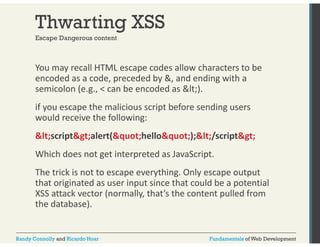Thwarting XSS 
Escape Dangerous content 
You may recall HTML escape codes allow characters to be 
encoded as a code, preceded by &, and ending with a 
semicolon (e.g., < can be encoded as <). 
if you escape the malicious script before sending users 
would receive the following: 
<script>alert("hello");</script> 
Which does not get interpreted as JavaScript. 
The trick is not to escape everything. Only escape output 
that originated as user input since that could be a potential 
XSS attack vector (normally, that’s the content pulled from 
the database). 
Randy Connolly and Ricardo Hoar Fundamentals of Web Development 
 