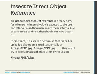 Insecure Direct Object 
Reference 
An insecure direct object reference is a fancy name 
for when some internal value is exposed to the user, 
and attackers can then manipulate these internal keys 
to gain access to things they should not have access 
to. 
For instance, if a user can determine that his or her 
uploaded photos are stored sequentially as 
/images/99/1.jpg, /images/99/2.jpg, . . . , they might 
try to access images of other users by requesting 
/images/101/1.jpg. 
Randy Connolly and Ricardo Hoar Fundamentals of Web Development 
 