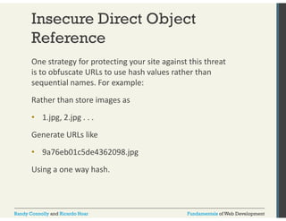 Insecure Direct Object 
Reference 
One strategy for protecting your site against this threat 
is to obfuscate URLs to use hash values rather than 
sequential names. For example: 
Rather than store images as 
• 1.jpg, 2.jpg . . . 
Generate URLs like 
• 9a76eb01c5de4362098.jpg 
Using a one way hash. 
Randy Connolly and Ricardo Hoar Fundamentals of Web Development 
 