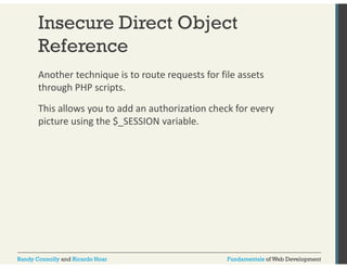 Insecure Direct Object 
Reference 
Another technique is to route requests for file assets 
through PHP scripts. 
This allows you to add an authorization check for every 
picture using the $_SESSION variable. 
Randy Connolly and Ricardo Hoar Fundamentals of Web Development 
 