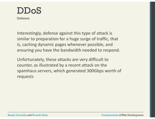 DDoS 
Defence 
Interestingly, defense against this type of attack is 
similar to preparation for a huge surge of traffic, that 
is, caching dynamic pages whenever possible, and 
ensuring you have the bandwidth needed to respond. 
Unfortunately, these attacks are very difficult to 
counter, as illustrated by a recent attack on the 
spamhaus servers, which generated 300Gbps worth of 
requests 
Randy Connolly and Ricardo Hoar Fundamentals of Web Development 
 