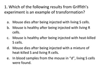 1. Which of the following results from Griffith’s
experiment is an example of transformation?
a. Mouse dies after being injected with living S cells.
b. Mouse is healthy after being injected with living R
cells.
c. Mouse is healthy after being injected with heat-killed
S cells.
d. Mouse dies after being injected with a mixture of
heat-killed S and living R cells.
e. In blood samples from the mouse in “d”, living S cells
were found.
 