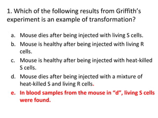 1. Which of the following results from Griffith’s
experiment is an example of transformation?
a. Mouse dies after being injected with living S cells.
b. Mouse is healthy after being injected with living R
cells.
c. Mouse is healthy after being injected with heat-killed
S cells.
d. Mouse dies after being injected with a mixture of
heat-killed S and living R cells.
e. In blood samples from the mouse in “d”, living S cells
were found.
 