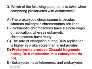 3. Which of the following statements is false when
comparing prokaryotes with eukaryotes?
A) The prokaryotic chromosome is circular,
whereas eukaryotic chromosomes are linea
B) Prokaryotic chromosomes have a single origin
of replication, whereas eukaryotic
chromosomes have many.
C) The rate of elongation during DNA replication
is higher in prokaryotes than in eukaryotes.
D) Prokaryotes produce Okazaki fragments
during DNA replication, but eukaryotes do
not.
E) Eukaryotes have telomeres, and prokaryotes
do not.
 