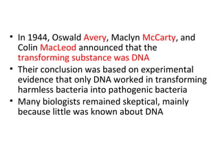 • In 1944, Oswald Avery, Maclyn McCarty, and
Colin MacLeod announced that the
transforming substance was DNA
• Their conclusion was based on experimental
evidence that only DNA worked in transforming
harmless bacteria into pathogenic bacteria
• Many biologists remained skeptical, mainly
because little was known about DNA
 