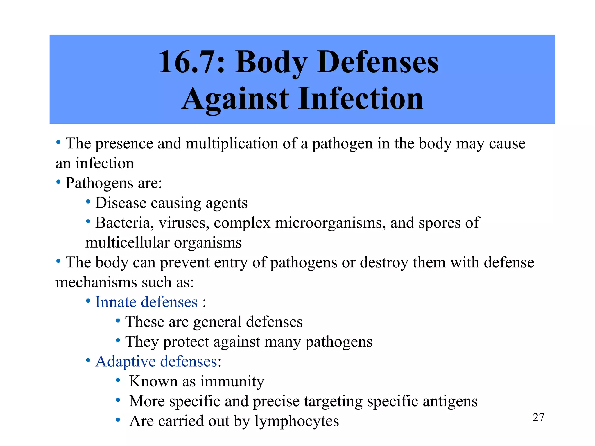16.7: Body Defenses  Against Infection The presence and multiplication of a pathogen in the body may cause an infection Pathogens are: Disease causing agents Bacteria, viruses, complex microorganisms, and spores of multicellular organisms The body can prevent entry of pathogens or destroy them with defense mechanisms such as: Innate defenses  : These are general defenses They protect against many pathogens Adaptive defenses : Known as immunity More specific and precise targeting specific antigens  Are carried out by lymphocytes 